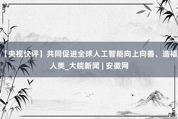 【央视快评】共同促进全球人工智能向上向善、造福人类_大皖新闻 | 安徽网