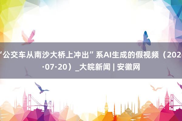“公交车从南沙大桥上冲出”系AI生成的假视频(2026·07·20)_大皖新闻 | 安徽网