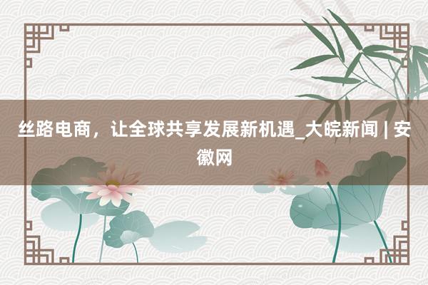 丝路电商，让全球共享发展新机遇_大皖新闻 | 安徽网