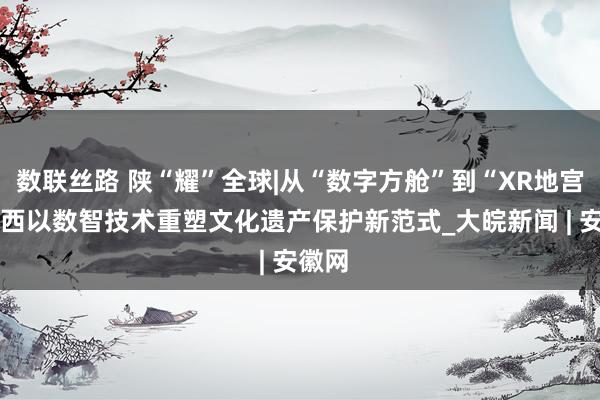 数联丝路 陕“耀”全球|从“数字方舱”到“XR地宫” 陕西以数智技术重塑文化遗产保护新范式_大皖新闻 | 安徽网