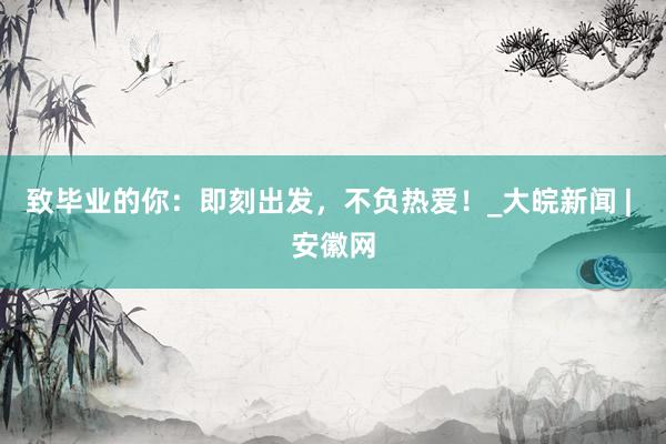 致毕业的你：即刻出发，不负热爱！_大皖新闻 | 安徽网