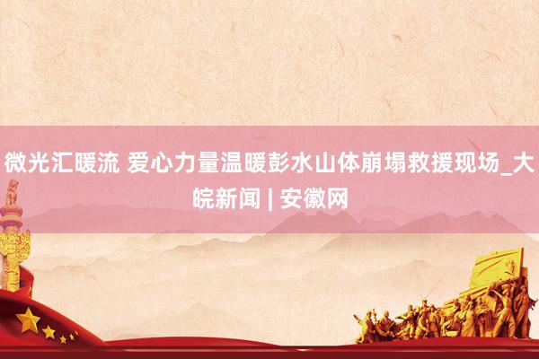 微光汇暖流 爱心力量温暖彭水山体崩塌救援现场_大皖新闻 | 安徽网