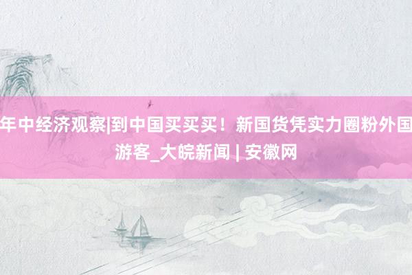 年中经济观察|到中国买买买！新国货凭实力圈粉外国游客_大皖新闻 | 安徽网