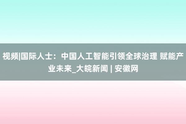视频|国际人士：中国人工智能引领全球治理 赋能产业未来_大皖新闻 | 安徽网
