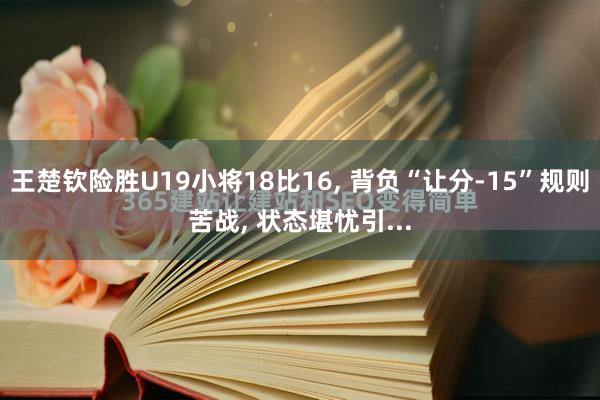 王楚钦险胜U19小将18比16, 背负“让分-15”规则苦战, 状态堪忧引...