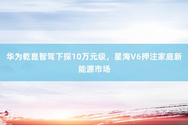 华为乾崑智驾下探10万元级，星海V6押注家庭新能源市场