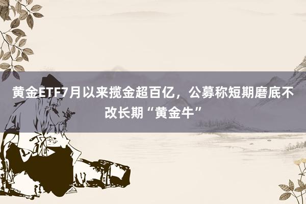 黄金ETF7月以来揽金超百亿，公募称短期磨底不改长期“黄金牛”