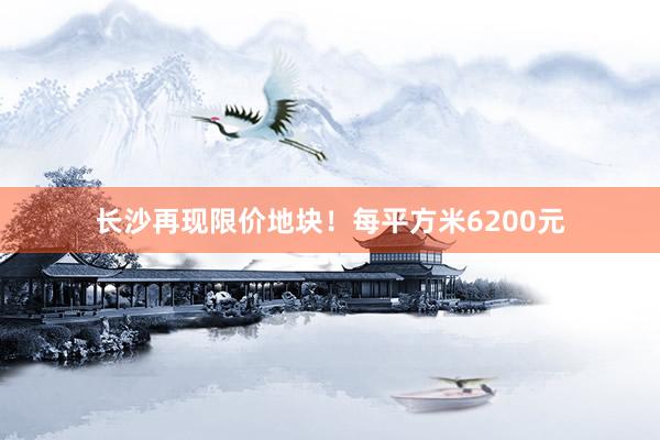长沙再现限价地块！每平方米6200元