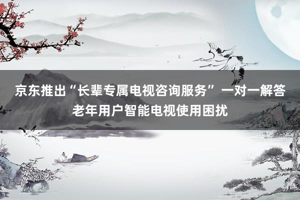 京东推出“长辈专属电视咨询服务” 一对一解答老年用户智能电视使用困扰