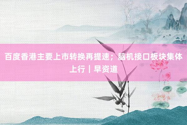 百度香港主要上市转换再提速；脑机接口板块集体上行｜早资道