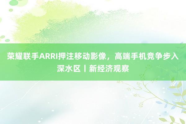 荣耀联手ARRI押注移动影像，高端手机竞争步入深水区丨新经济观察