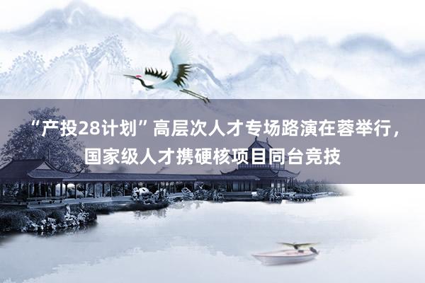 “产投28计划”高层次人才专场路演在蓉举行，国家级人才携硬核项目同台竞技