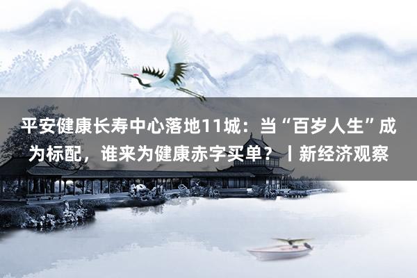 平安健康长寿中心落地11城：当“百岁人生”成为标配，谁来为健康赤字买单？丨新经济观察