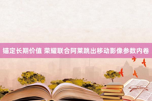 锚定长期价值 荣耀联合阿莱跳出移动影像参数内卷