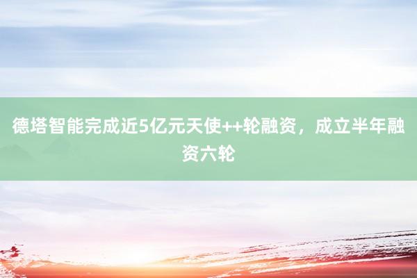 德塔智能完成近5亿元天使++轮融资，成立半年融资六轮