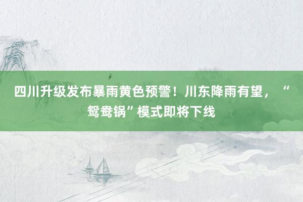 四川升级发布暴雨黄色预警！川东降雨有望， “鸳鸯锅”模式即将下线