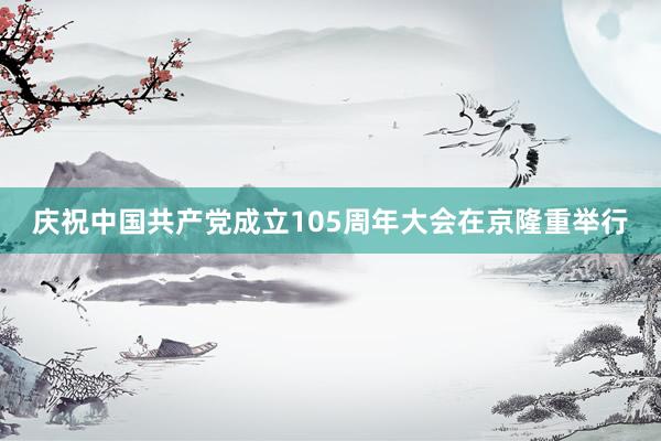 庆祝中国共产党成立105周年大会在京隆重举行