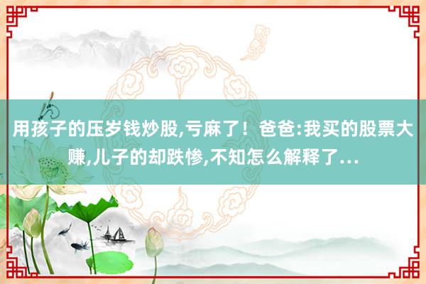用孩子的压岁钱炒股,亏麻了！爸爸:我买的股票大赚,儿子的却跌惨,不知怎么解释了…