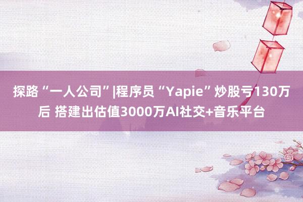 探路“一人公司”|程序员“Yapie”炒股亏130万后 搭建出估值3000万AI社交+音乐平台