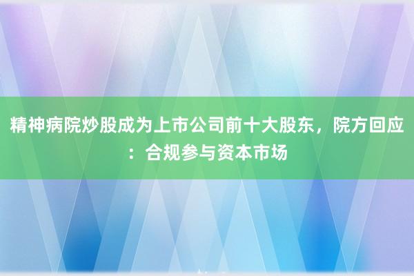 精神病院炒股成为上市公司前十大股东，院方回应：合规参与资本市场