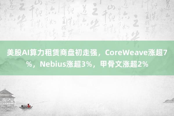 美股AI算力租赁商盘初走强，CoreWeave涨超7%，Nebius涨超3%，甲骨文涨超2%
