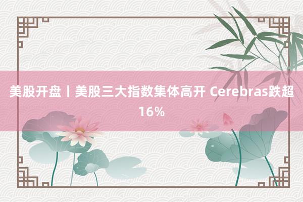 美股开盘丨美股三大指数集体高开 Cerebras跌超16%
