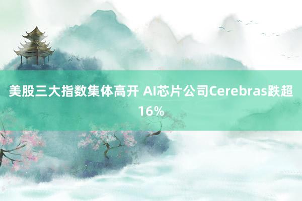 美股三大指数集体高开 AI芯片公司Cerebras跌超16%