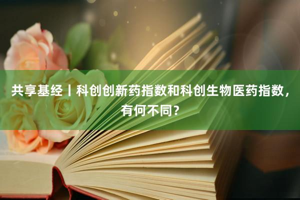 共享基经丨科创创新药指数和科创生物医药指数，有何不同？