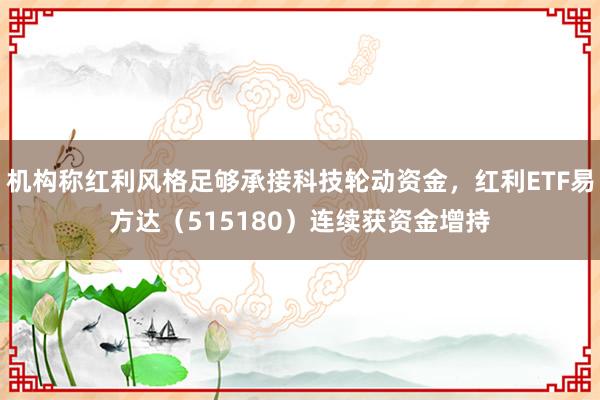 机构称红利风格足够承接科技轮动资金，红利ETF易方达（515180）连续获资金增持