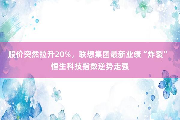 股价突然拉升20%，联想集团最新业绩“炸裂” 恒生科技指数逆势走强