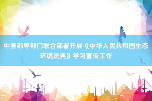 中宣部等部门联合部署开展《中华人民共和国生态环境法典》学习宣传工作