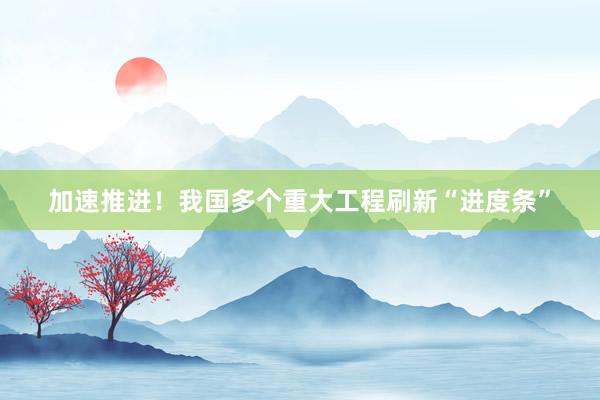 加速推进！我国多个重大工程刷新“进度条”