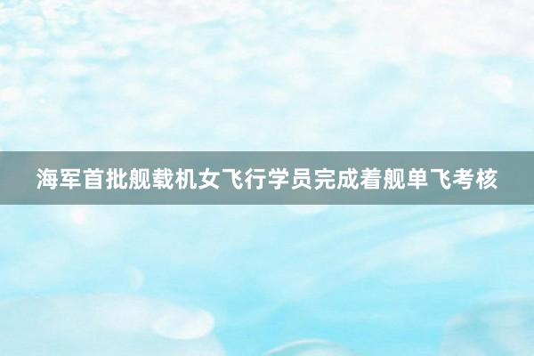 海军首批舰载机女飞行学员完成着舰单飞考核