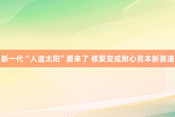 新一代“人造太阳”要来了 核聚变成耐心资本新赛道
