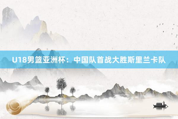 U18男篮亚洲杯：中国队首战大胜斯里兰卡队