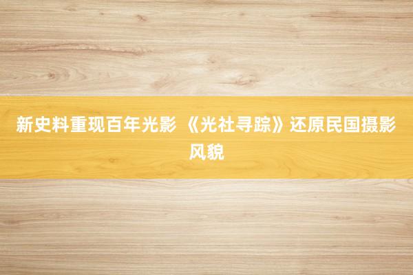 新史料重现百年光影 《光社寻踪》还原民国摄影风貌