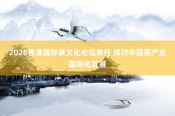 2026香港国际茶文化论坛举行 探讨中国茶产业国际化发展