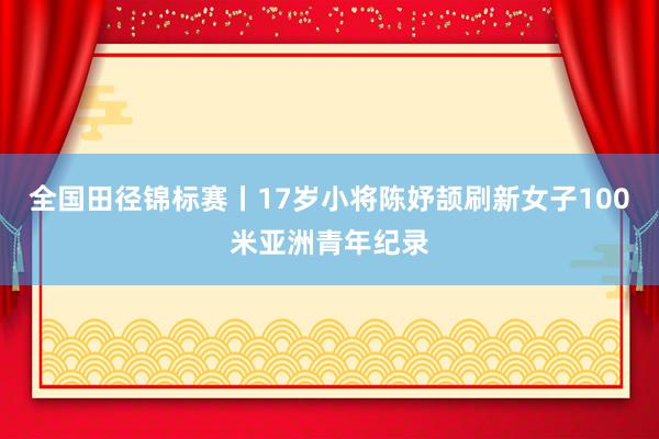 全国田径锦标赛丨17岁小将陈妤颉刷新女子100米亚洲青年纪录