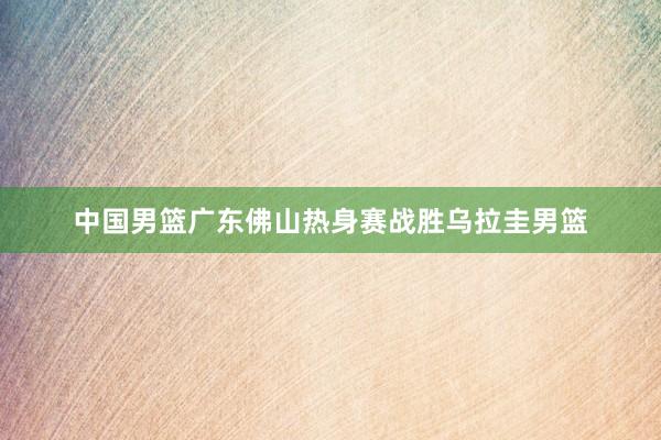 中国男篮广东佛山热身赛战胜乌拉圭男篮