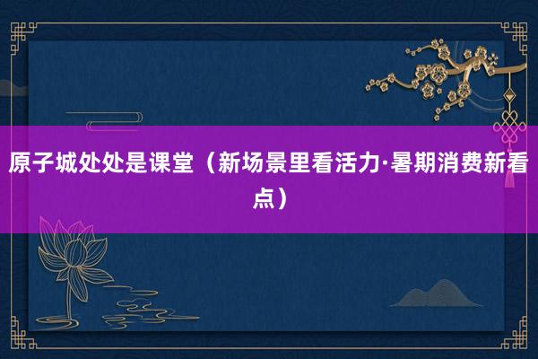 原子城处处是课堂（新场景里看活力·暑期消费新看点）