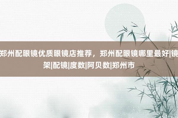郑州配眼镜优质眼镜店推荐,郑州配眼镜哪里最好|镜架|配镜|度数|阿贝数|郑州市