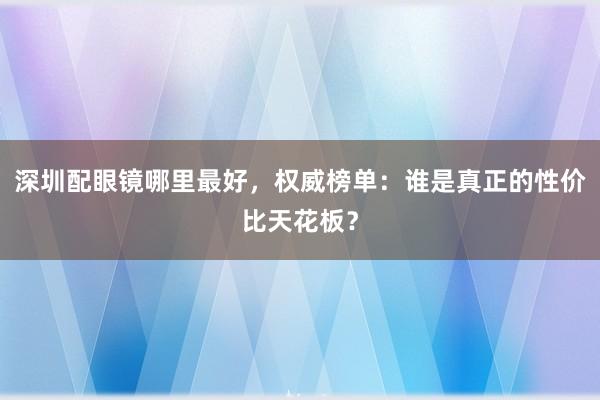 深圳配眼镜哪里最好，权威榜单：谁是真正的性价比天花板？