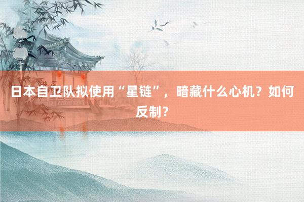 日本自卫队拟使用“星链”,暗藏什么心机?如何反制?