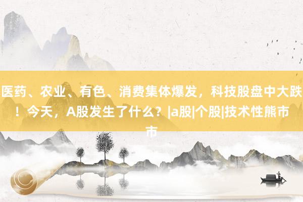 医药、农业、有色、消费集体爆发，科技股盘中大跌！今天，A股发生了什么？|a股|个股|技术性熊市