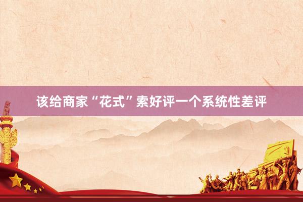 该给商家“花式”索好评一个系统性差评