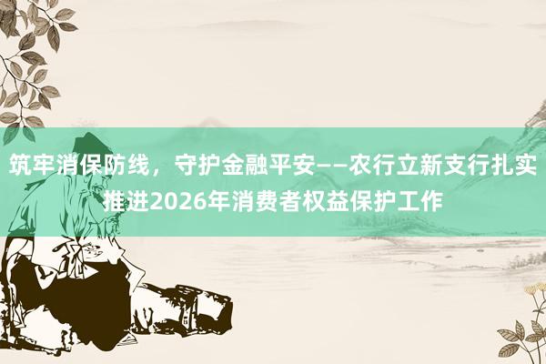 筑牢消保防线，守护金融平安——农行立新支行扎实推进2026年消费者权益保护工作