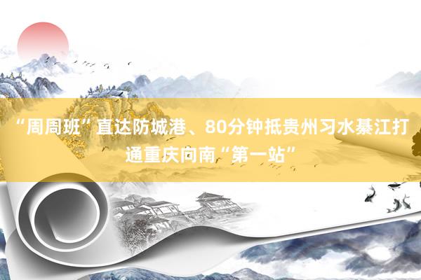“周周班”直达防城港、80分钟抵贵州习水綦江打通重庆向南“第一站”