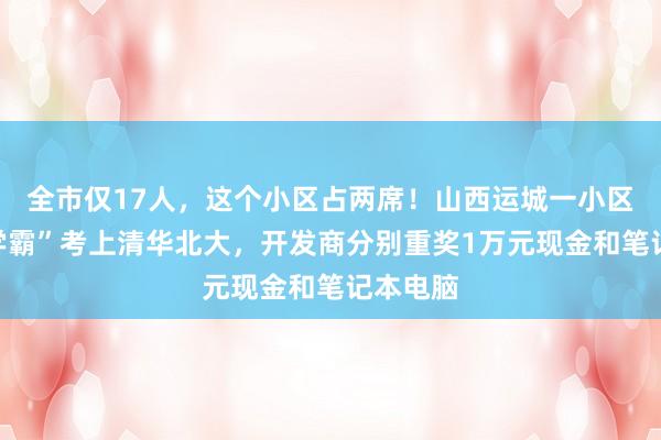 全市仅17人，这个小区占两席！山西运城一小区两名“学霸”考上清华北大，开发商分别重奖1万元现金和笔记本电脑