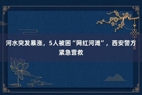 河水突发暴涨，5人被困“网红河滩”，西安警方紧急营救
