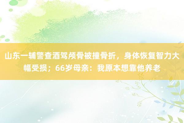 山东一辅警查酒驾颅骨被撞骨折，身体恢复智力大幅受损；66岁母亲：我原本想靠他养老